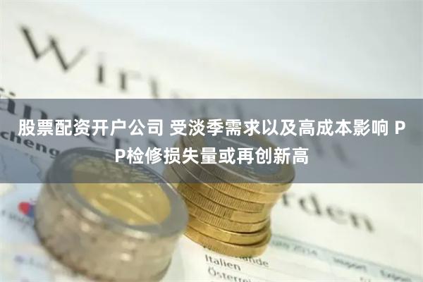 股票配资开户公司 受淡季需求以及高成本影响 PP检修损失量或再创新高