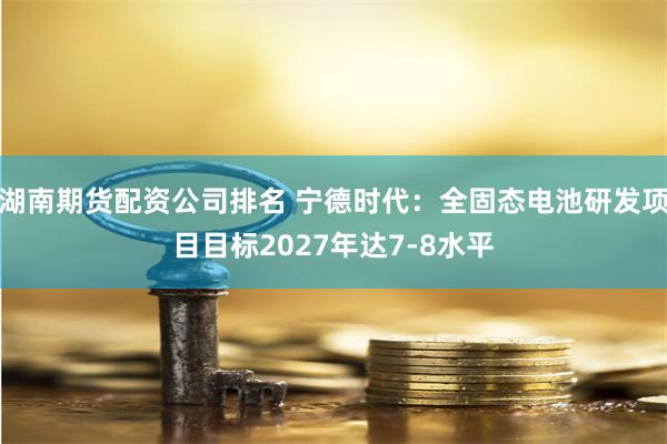 湖南期货配资公司排名 宁德时代：全固态电池研发项目目标2027年达7-8水平