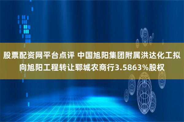 股票配资网平台点评 中国旭阳集团附属洪达化工拟向旭阳工程转让郓城农商行3.5863%股权