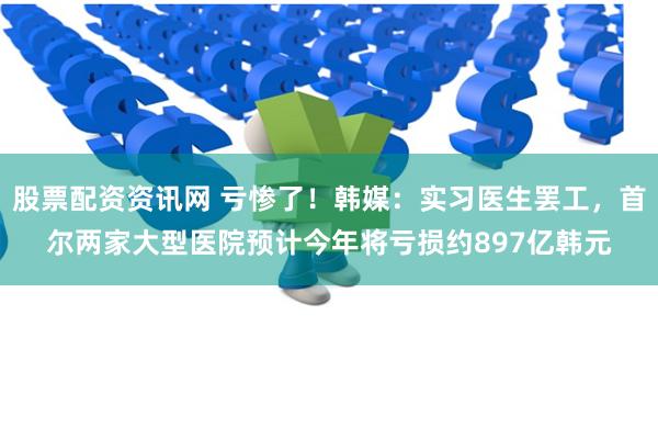 股票配资资讯网 亏惨了！韩媒：实习医生罢工，首尔两家大型医院预计今年将亏损约897亿韩元