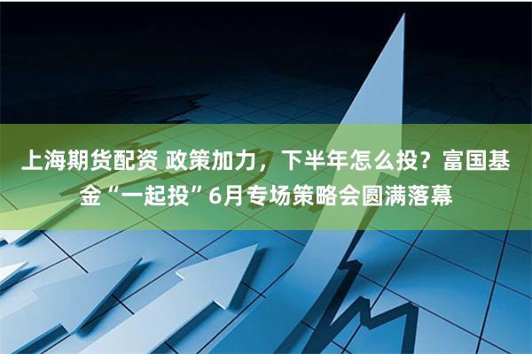 上海期货配资 政策加力，下半年怎么投？富国基金“一起投”6月专场策略会圆满落幕