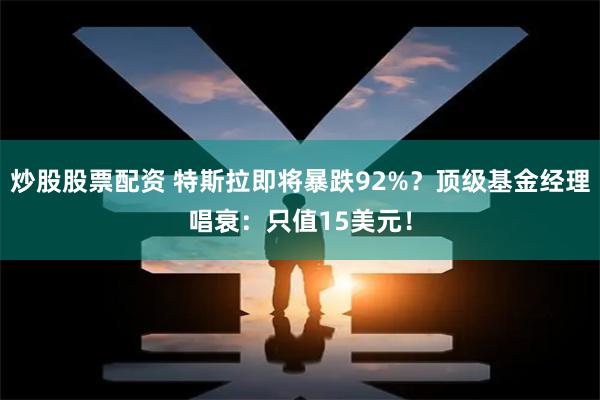 炒股股票配资 特斯拉即将暴跌92%？顶级基金经理唱衰：只值15美元！