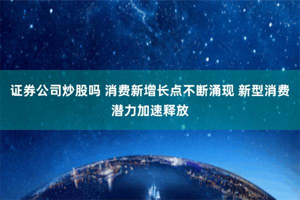 证券公司炒股吗 消费新增长点不断涌现 新型消费潜力加速释放