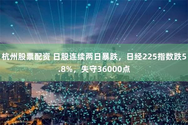 杭州股票配资 日股连续两日暴跌，日经225指数跌5.8%，失守36000点