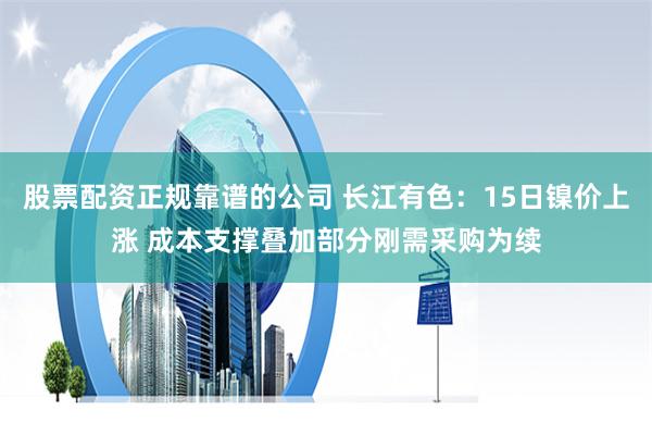 股票配资正规靠谱的公司 长江有色：15日镍价上涨 成本支撑叠加部分刚需采购为续