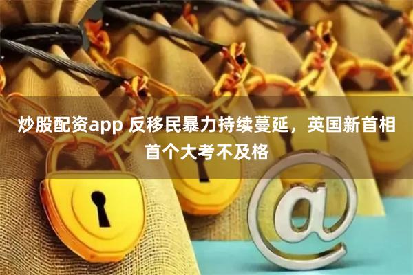 炒股配资app 反移民暴力持续蔓延，英国新首相首个大考不及格