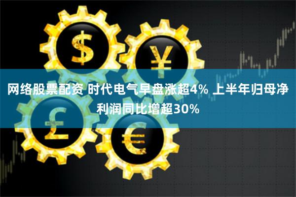 网络股票配资 时代电气早盘涨超4% 上半年归母净利润同比增超30%