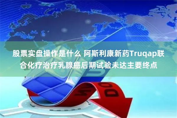 股票实盘操作是什么 阿斯利康新药Truqap联合化疗治疗乳腺癌后期试验未达主要终点