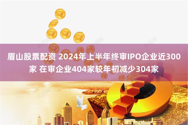 眉山股票配资 2024年上半年终审IPO企业近300家 在审企业404家较年初减少304家