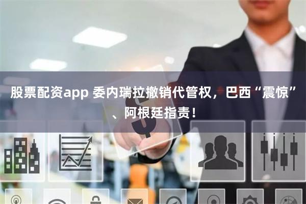 股票配资app 委内瑞拉撤销代管权，巴西“震惊”、阿根廷指责！