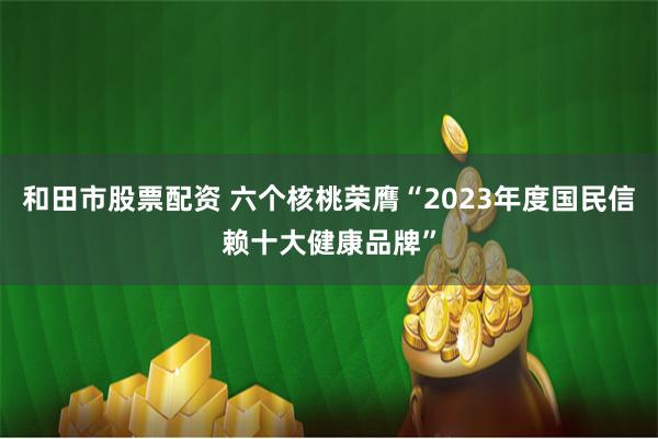 和田市股票配资 六个核桃荣膺“2023年度国民信赖十大健康品牌”