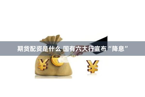 期货配资是什么 国有六大行宣布“降息”