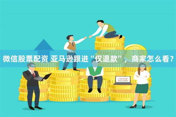 微信股票配资 亚马逊跟进“仅退款”，商家怎么看？