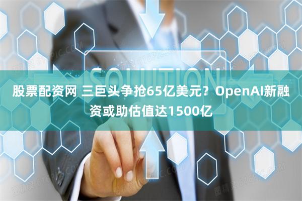 股票配资网 三巨头争抢65亿美元？OpenAI新融资或助估值达1500亿