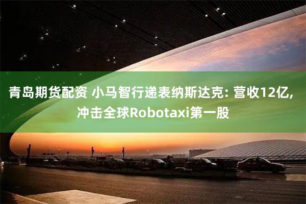 青岛期货配资 小马智行递表纳斯达克: 营收12亿, 冲击全球Robotaxi第一股