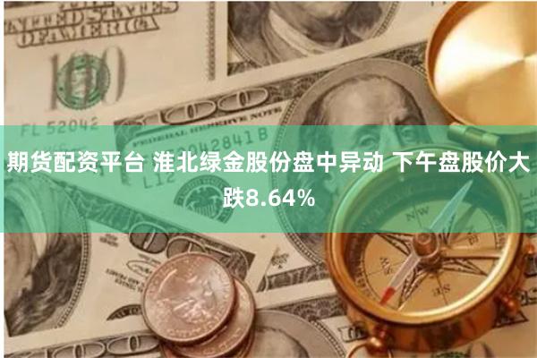 期货配资平台 淮北绿金股份盘中异动 下午盘股价大跌8.64%