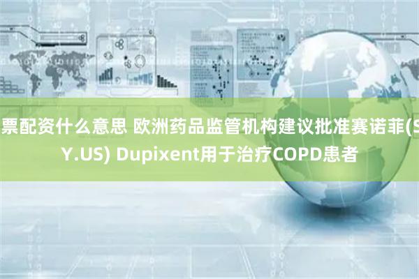 股票配资什么意思 欧洲药品监管机构建议批准赛诺菲(SNY.US) Dupixent用于治疗COPD患者