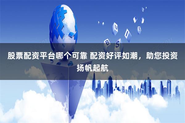 股票配资平台哪个可靠 配资好评如潮，助您投资扬帆起航