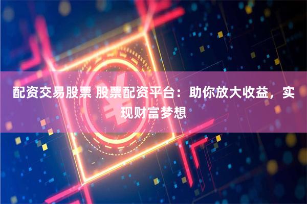 配资交易股票 股票配资平台：助你放大收益，实现财富梦想