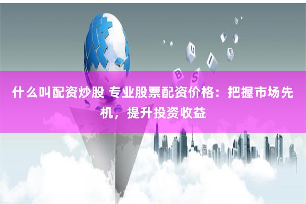 什么叫配资炒股 专业股票配资价格：把握市场先机，提升投资收益
