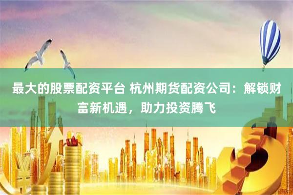 最大的股票配资平台 杭州期货配资公司：解锁财富新机遇，助力投资腾飞