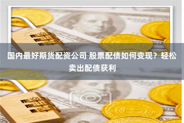 国内最好期货配资公司 股票配债如何变现？轻松卖出配债获利