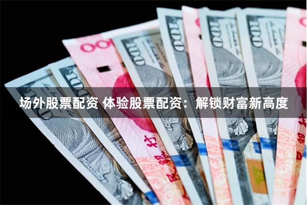 场外股票配资 体验股票配资：解锁财富新高度