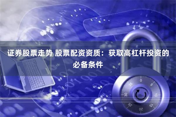 证券股票走势 股票配资资质：获取高杠杆投资的必备条件