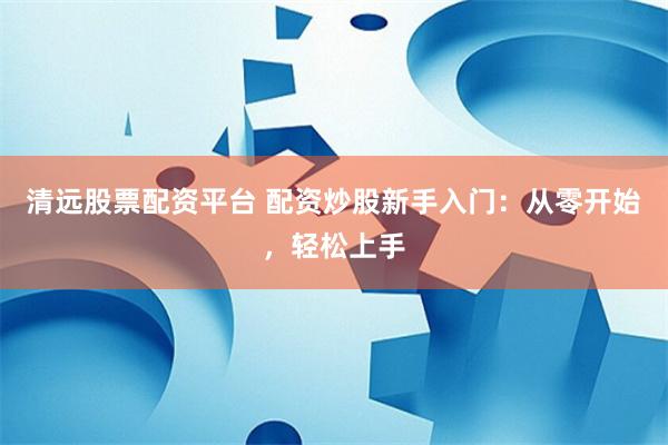 清远股票配资平台 配资炒股新手入门：从零开始，轻松上手