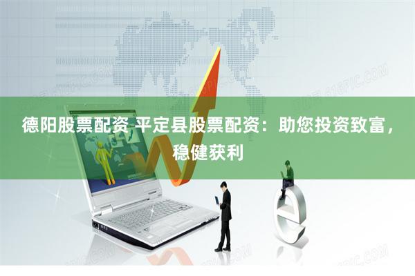 德阳股票配资 平定县股票配资：助您投资致富，稳健获利