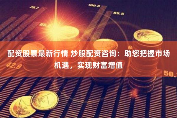配资股票最新行情 炒股配资咨询：助您把握市场机遇，实现财富增值