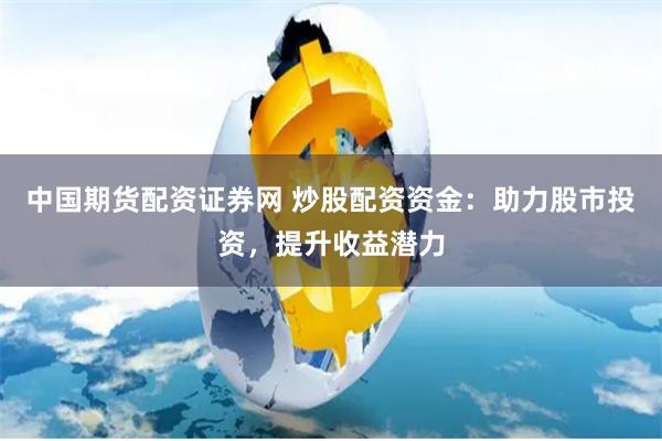 中国期货配资证券网 炒股配资资金：助力股市投资，提升收益潜力
