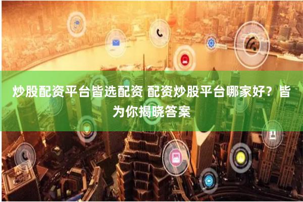 炒股配资平台皆选配资 配资炒股平台哪家好？皆为你揭晓答案