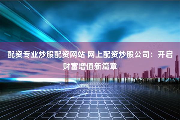 配资专业炒股配资网站 网上配资炒股公司：开启财富增值新篇章