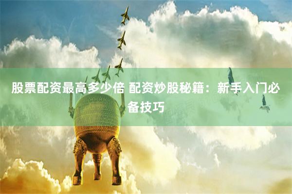 股票配资最高多少倍 配资炒股秘籍：新手入门必备技巧