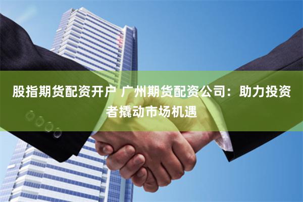 股指期货配资开户 广州期货配资公司：助力投资者撬动市场机遇