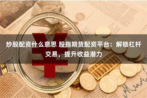 炒股配资什么意思 股指期货配资平台：解锁杠杆交易，提升收益潜力
