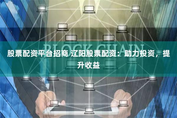 股票配资平台招商 辽阳股票配资：助力投资，提升收益