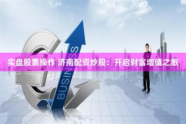 实盘股票操作 济南配资炒股：开启财富增值之旅
