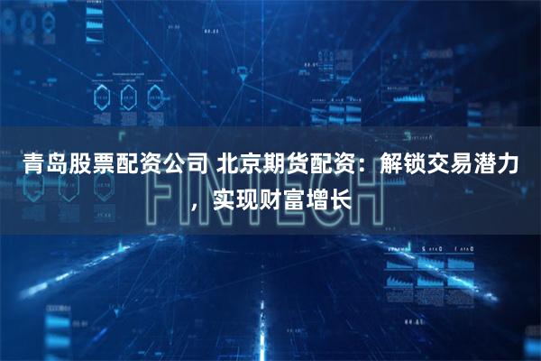 青岛股票配资公司 北京期货配资：解锁交易潜力，实现财富增长