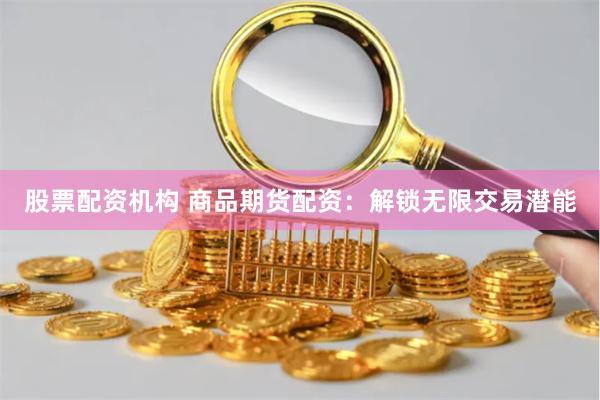 股票配资机构 商品期货配资：解锁无限交易潜能