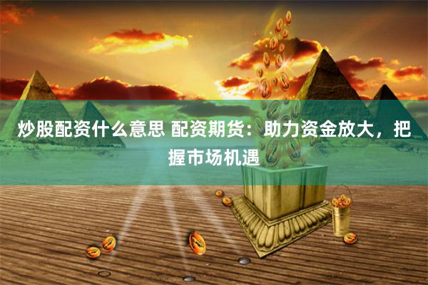炒股配资什么意思 配资期货：助力资金放大，把握市场机遇