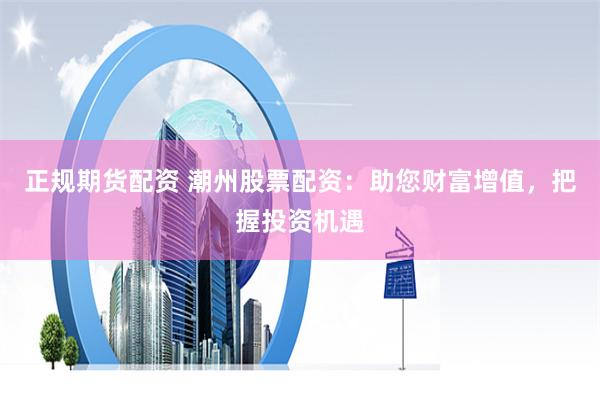正规期货配资 潮州股票配资：助您财富增值，把握投资机遇